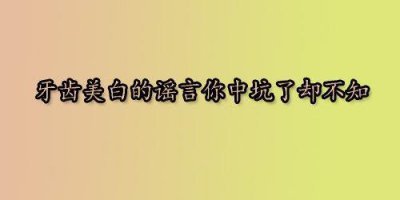 ​牙齿美白的谣言你中坑了却不知