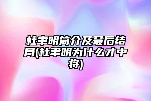 杜聿明简介及最后结局(杜聿明为什么才中将)