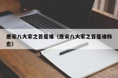 ​唐宋八大家之首是谁（唐宋八大家之首是谁韩愈）
