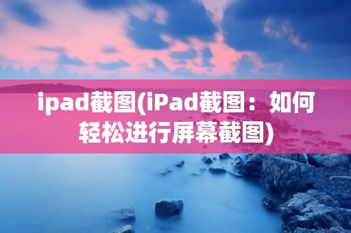 ipad截图(iPad截图：如何轻松进行屏幕截图)