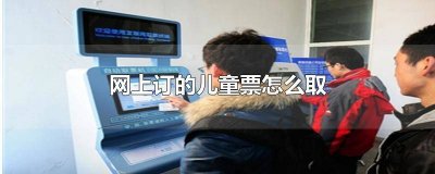 网上购的儿童票怎么取票 儿童票网上订票怎么取票